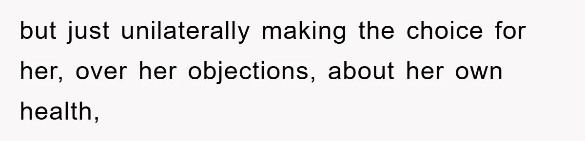 but just unilaterally making the choice for her, over her objections, about her own health,