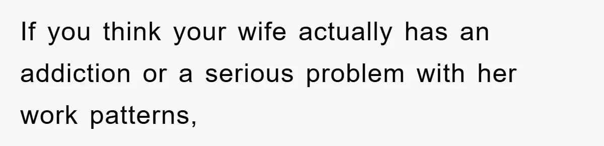 If you think your wife actually has an addiction or a serious problem with her work patterns,