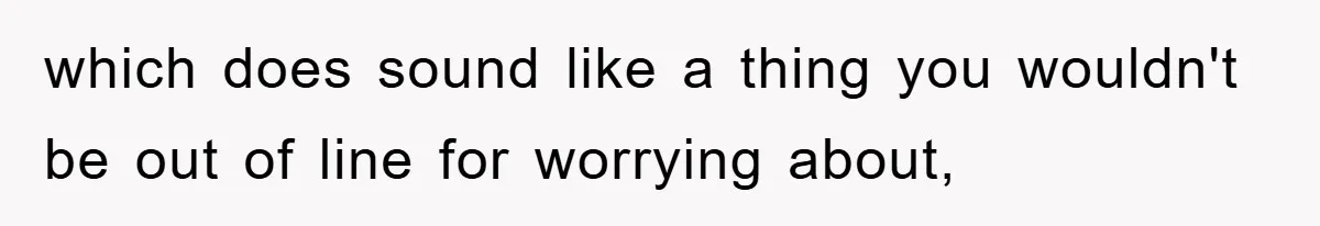 which does sound like a thing you wouldn't be out of line for worrying about,