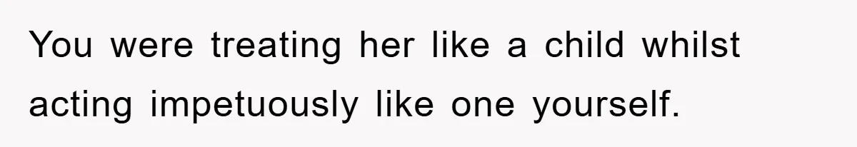You were treating her like a child whilst acting impetuously like one yourself.