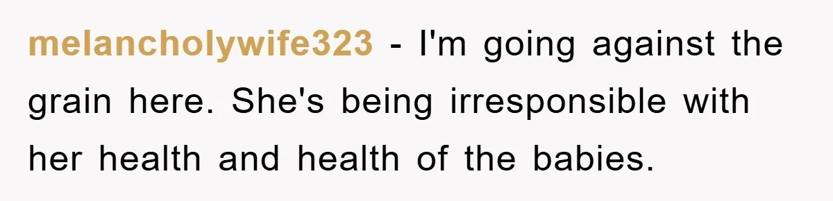 melancholywife323 − I'm going against the grain here. She's being irresponsible with her health and health of the babies.
