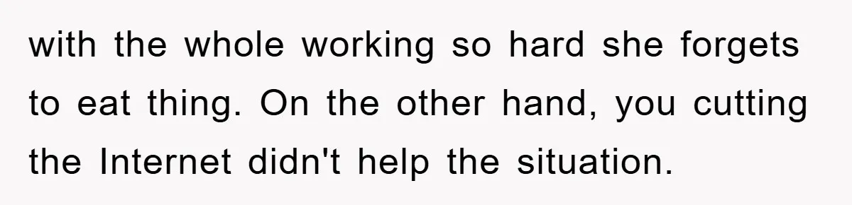with the whole working so hard she forgets to eat thing. On the other hand, you cutting the Internet didn't help the situation.