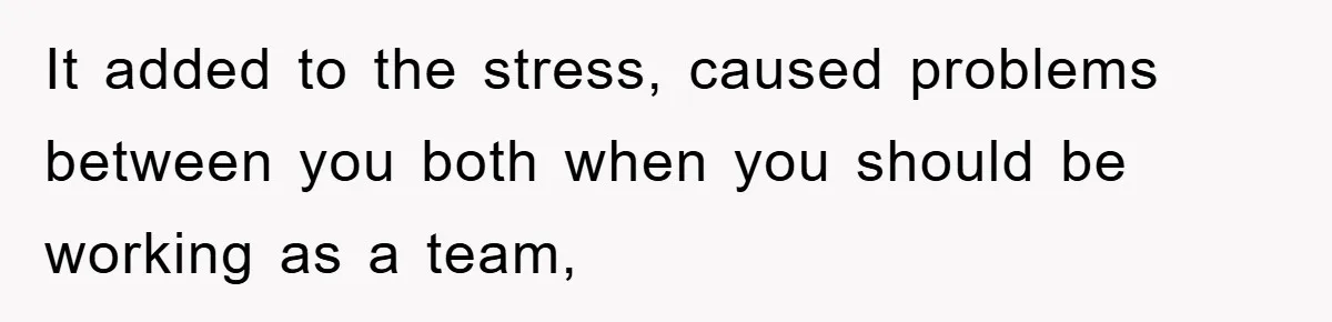 It added to the stress, caused problems between you both when you should be working as a team,