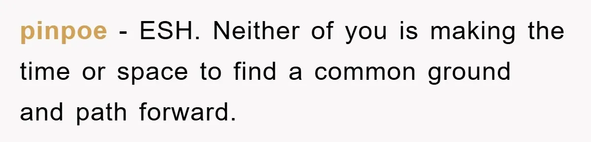 pinpoe − ESH. Neither of you is making the time or space to find a common ground and path forward.