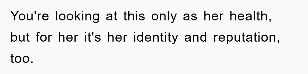 You're looking at this only as her health, but for her it's her identity and reputation, too.