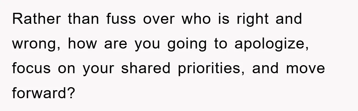 Rather than fuss over who is right and wrong, how are you going to apologize, focus on your shared priorities, and move forward?
