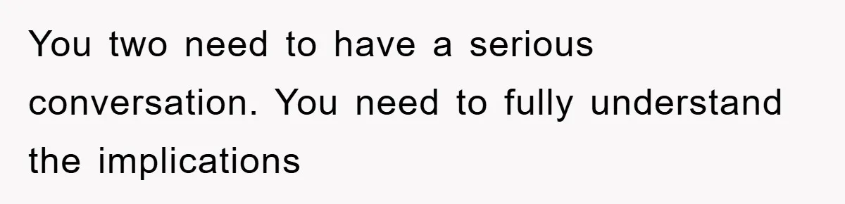 You two need to have a serious conversation. You need to fully understand the implications
