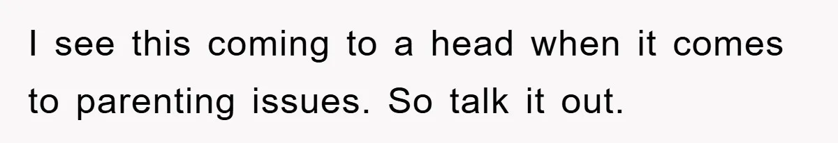 I see this coming to a head when it comes to parenting issues. So talk it out.