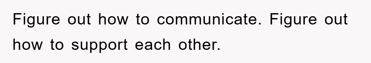 Figure out how to communicate. Figure out how to support each other.