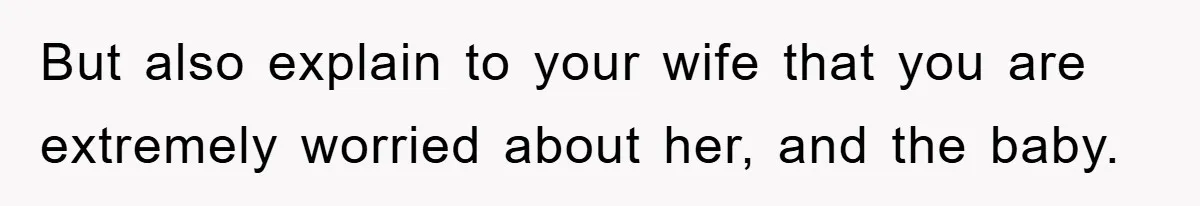 But also explain to your wife that you are extremely worried about her, and the baby.