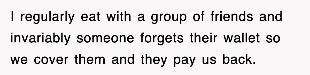 I regularly eat with a group of friends and invariably someone forgets their wallet so we cover them and they pay us back.