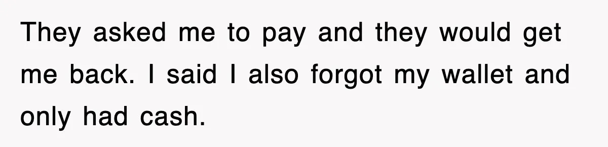They asked me to pay and they would get me back. I said I also forgot my wallet and only had cash.