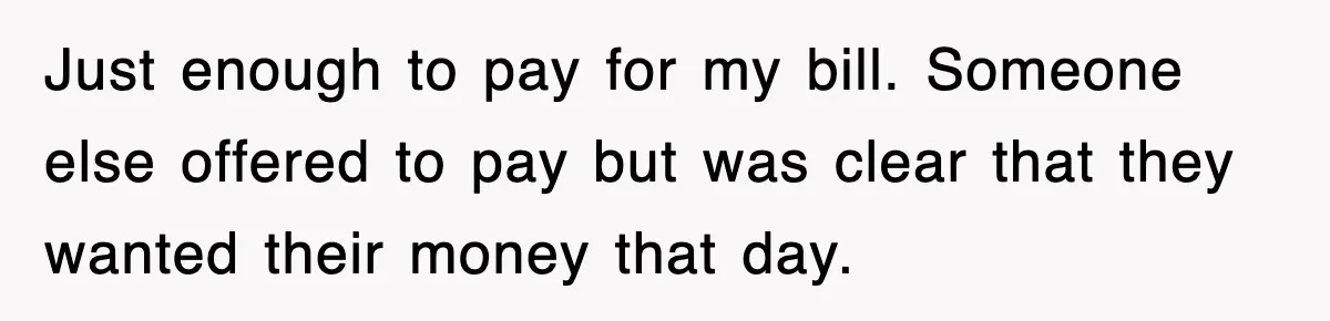 Just enough to pay for my bill. Someone else offered to pay but was clear that they wanted their money that day.