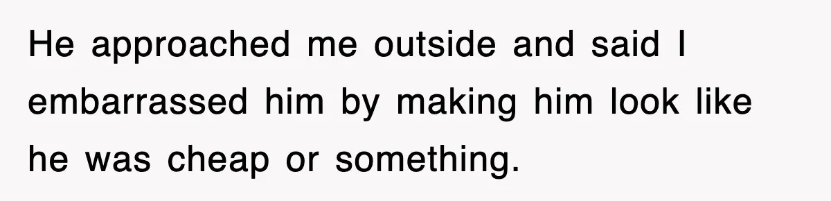 He approached me outside and said I embarrassed him by making him look like he was cheap or something.