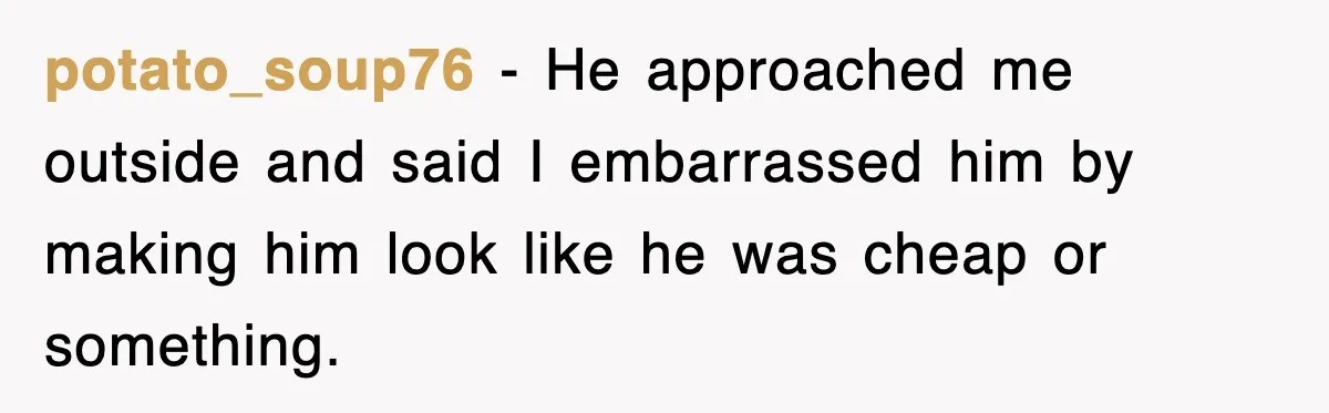 potato_soup76 − He approached me outside and said I embarrassed him by making him look like he was cheap or something.