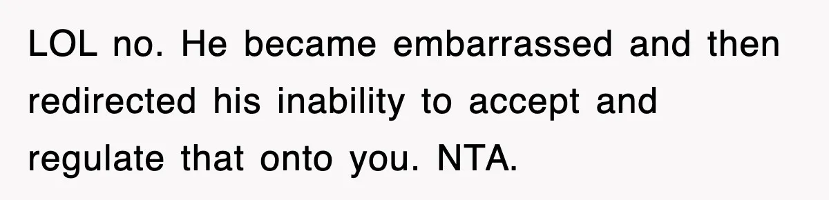 LOL no. He became embarrassed and then redirected his inability to accept and regulate that onto you. NTA.