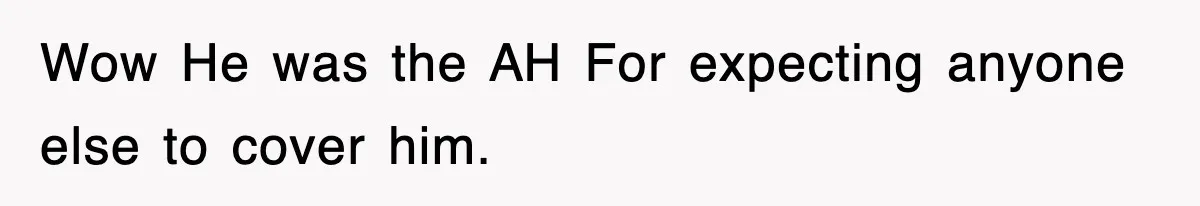 Wow He was the AH For expecting anyone else to cover him.