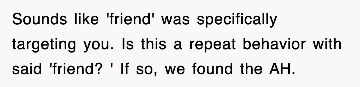 Sounds like 'friend' was specifically targeting you. Is this a repeat behavior with said 'friend? ' If so, we found the AH.