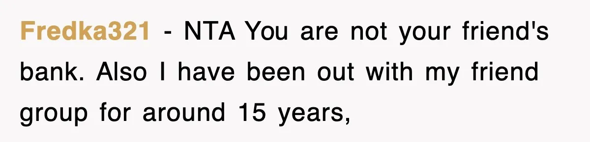 Fredka321 − NTA You are not your friend's bank. Also I have been out with my friend group for around 15 years,