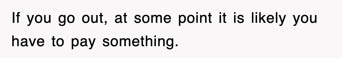 If you go out, at some point it is likely you have to pay something.