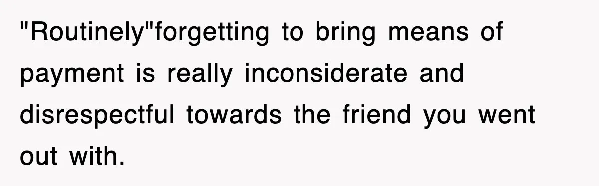 "Routinely"forgetting to bring means of payment is really inconsiderate and disrespectful towards the friend you went out with.