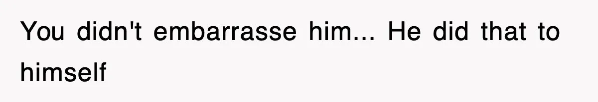 You didn't embarrasse him... He did that to himself