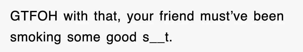 GTFOH with that, your friend must’ve been smoking some good s__t.