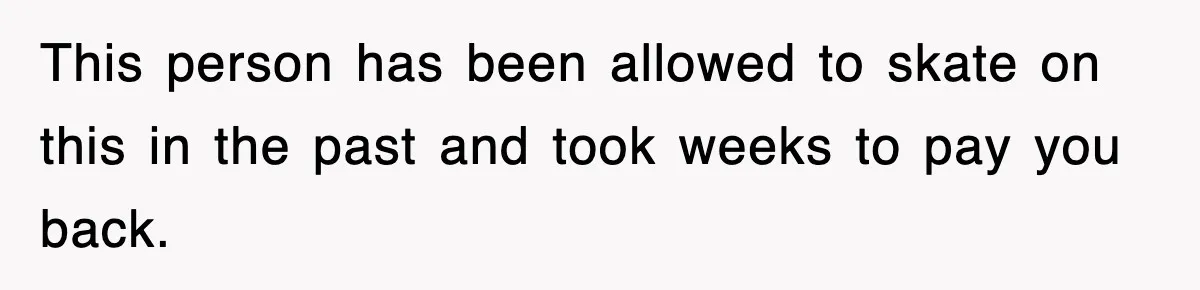 This person has been allowed to skate on this in the past and took weeks to pay you back.