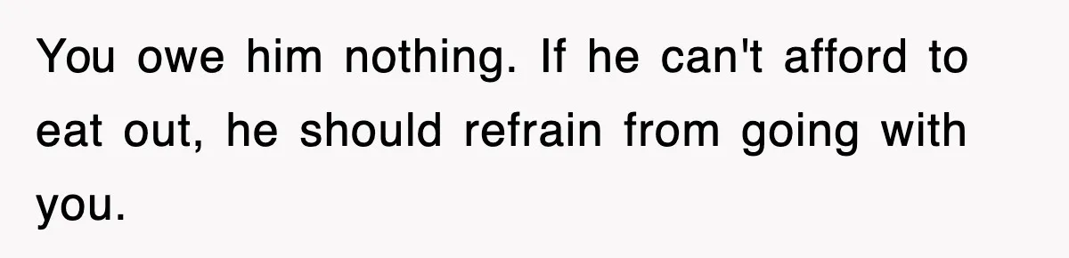 You owe him nothing. If he can't afford to eat out, he should refrain from going with you.