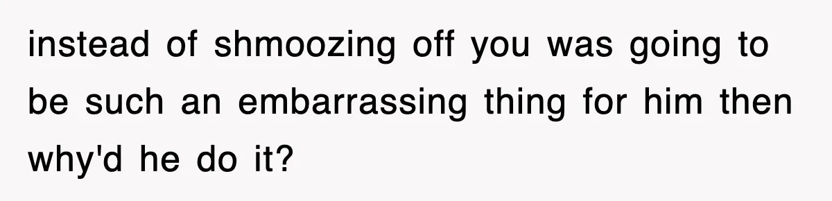instead of shmoozing off you was going to be such an embarrassing thing for him then why'd he do it?