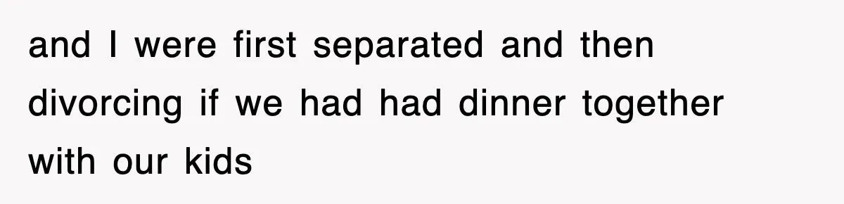 and I were first separated and then divorcing if we had had dinner together with our kids