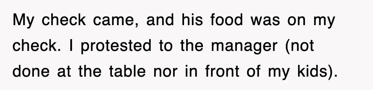 My check came, and his food was on my check. I protested to the manager (not done at the table nor in front of my kids).