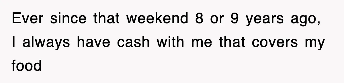 Ever since that weekend 8 or 9 years ago, I always have cash with me that covers my food