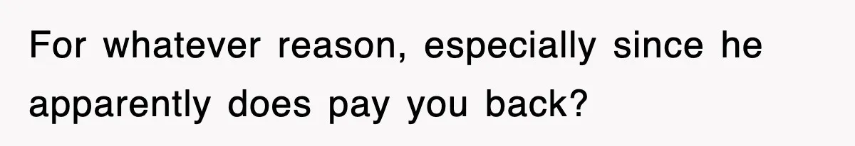 For whatever reason, especially since he apparently does pay you back?