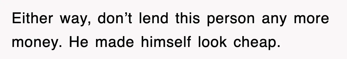Either way, don’t lend this person any more money. He made himself look cheap.