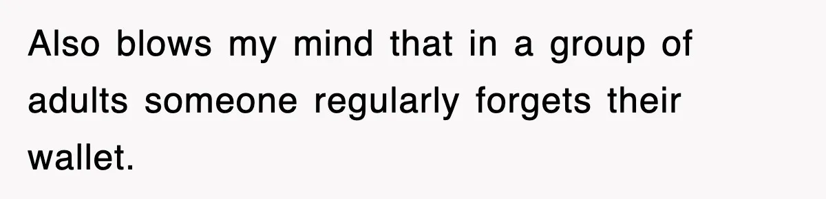 Also blows my mind that in a group of adults someone regularly forgets their wallet.
