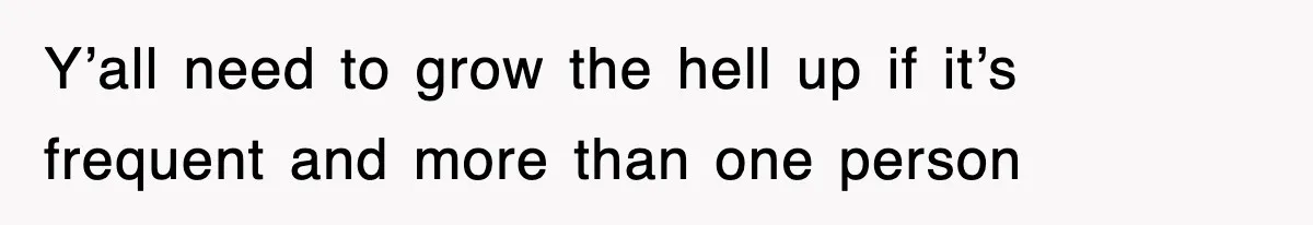 Y’all need to grow the hell up if it’s frequent and more than one person