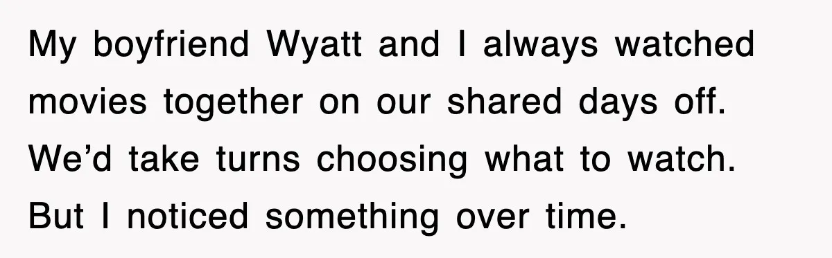 My boyfriend Wyatt and I always watched movies together on our shared days off. We’d take turns choosing what to watch. But I noticed something over time.