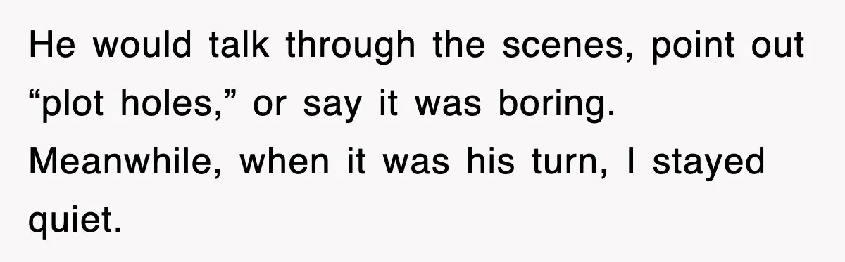 He would talk through the scenes, point out “plot holes,” or say it was boring. Meanwhile, when it was his turn, I stayed quiet.