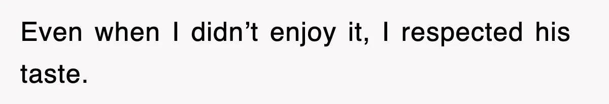 Even when I didn’t enjoy it, I respected his taste.