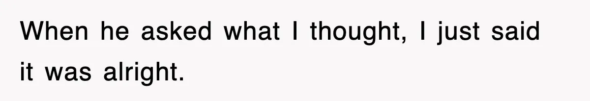 When he asked what I thought, I just said it was alright.