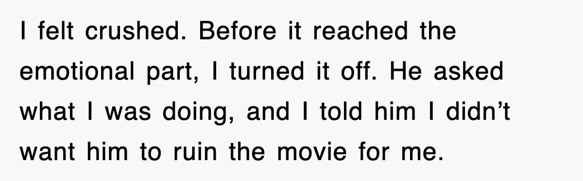 I felt crushed. Before it reached the emotional part, I turned it off. He asked what I was doing, and I told him I didn’t want him to ruin the...