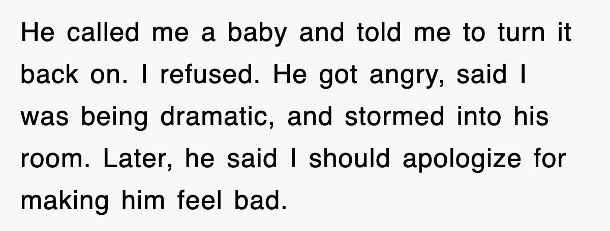 He called me a baby and told me to turn it back on. I refused. He got angry, said I was being dramatic, and stormed into his room. Later, he...