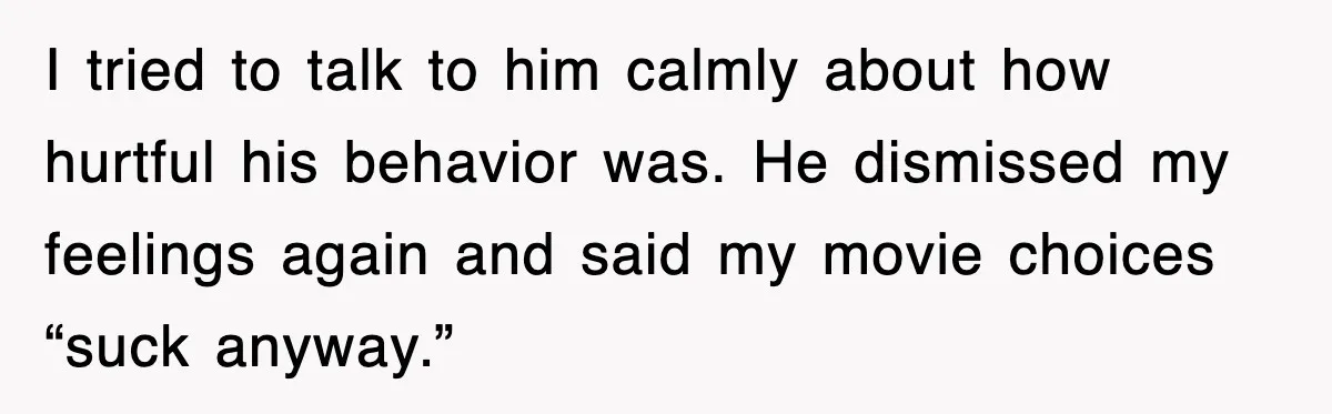 I tried to talk to him calmly about how hurtful his behavior was. He dismissed my feelings again and said my movie choices “suck anyway.”