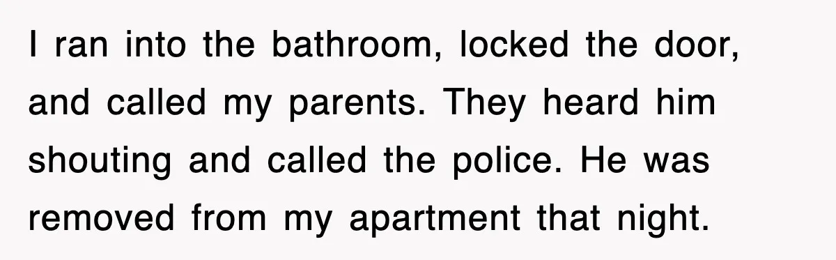 I ran into the bathroom, locked the door, and called my parents. They heard him shouting and called the police. He was removed from my apartment that night.