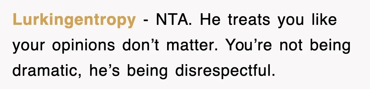 Lurkingentropy - NTA. He treats you like your opinions don’t matter. You’re not being dramatic, he’s being disrespectful.