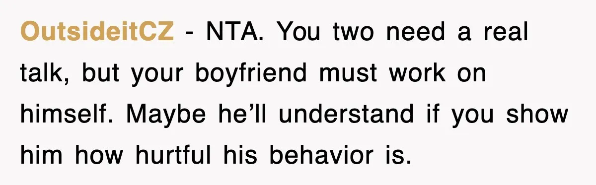 OutsideitCZ - NTA. You two need a real talk, but your boyfriend must work on himself. Maybe he’ll understand if you show him how hurtful his behavior is.