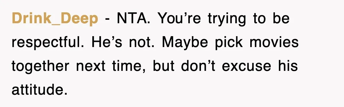 Drink_Deep - NTA. You’re trying to be respectful. He’s not. Maybe pick movies together next time, but don’t excuse his attitude.
