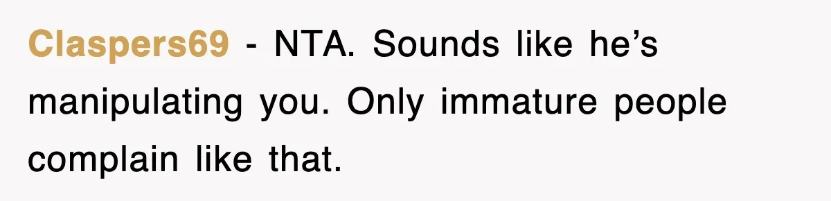Claspers69 - NTA. Sounds like he’s manipulating you. Only immature people complain like that.
