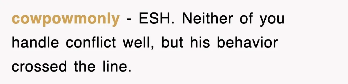 cowpowmonly - ESH. Neither of you handle conflict well, but his behavior crossed the line.